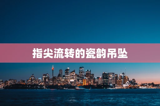 指尖流转的瓷韵吊坠