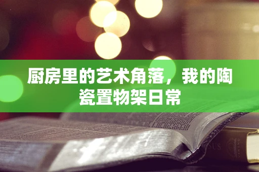 厨房里的艺术角落，我的陶瓷置物架日常