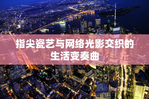 指尖瓷艺与网络光影交织的生活变奏曲