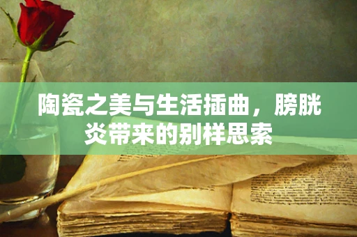 陶瓷之美与生活插曲，膀胱炎带来的别样思索