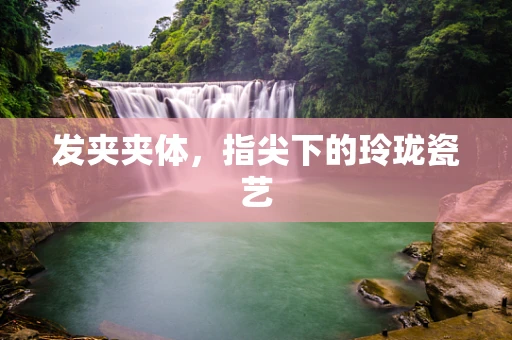 发夹夹体，指尖下的玲珑瓷艺