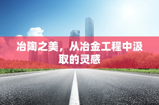 冶陶之美，从冶金工程中汲取的灵感