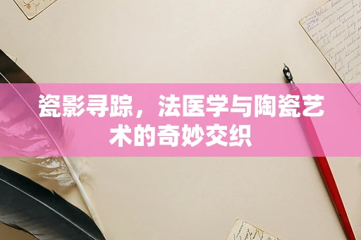 瓷影寻踪，法医学与陶瓷艺术的奇妙交织