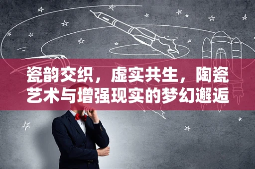 瓷韵交织，虚实共生，陶瓷艺术与增强现实的梦幻邂逅