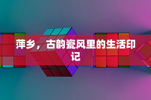 萍乡，古韵瓷风里的生活印记