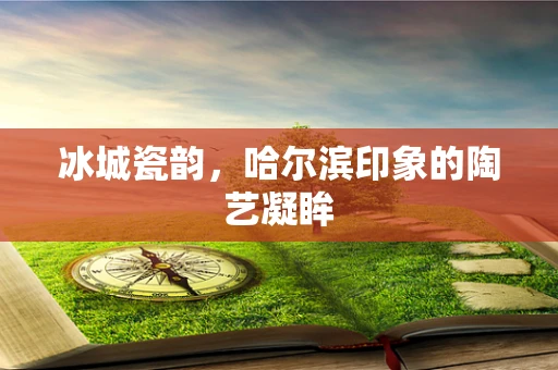 冰城瓷韵，哈尔滨印象的陶艺凝眸