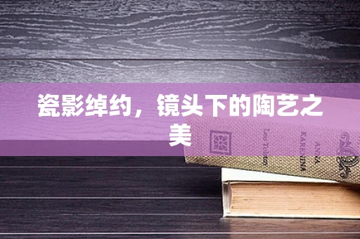 瓷影绰约，镜头下的陶艺之美