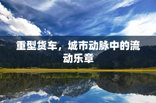 重型货车，城市动脉中的流动乐章