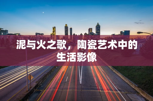 泥与火之歌，陶瓷艺术中的生活影像