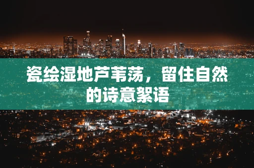 瓷绘湿地芦苇荡，留住自然的诗意絮语