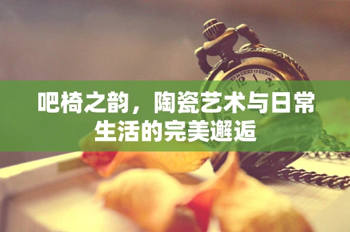 吧椅之韵，陶瓷艺术与日常生活的完美邂逅