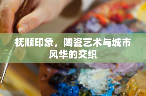 抚顺印象，陶瓷艺术与城市风华的交织