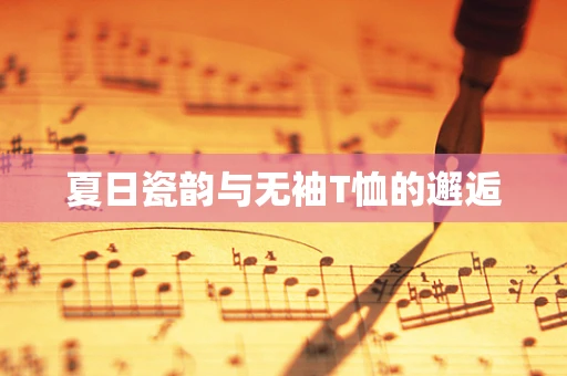 夏日瓷韵与无袖T恤的邂逅