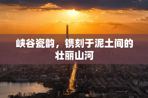 峡谷瓷韵，镌刻于泥土间的壮丽山河