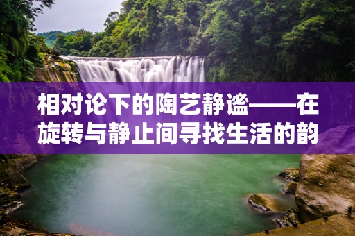 相对论下的陶艺静谧——在旋转与静止间寻找生活的韵律