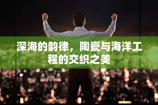 深海的韵律，陶瓷与海洋工程的交织之美