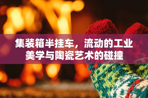 集装箱半挂车，流动的工业美学与陶瓷艺术的碰撞