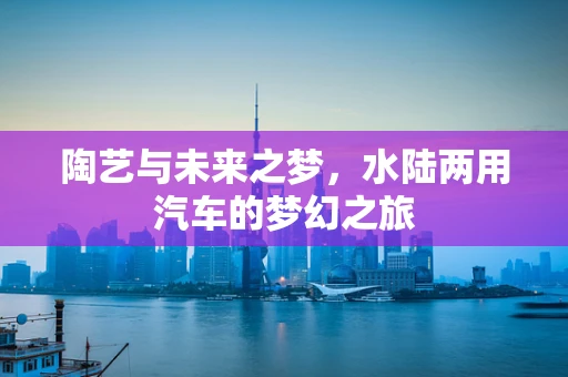 陶艺与未来之梦，水陆两用汽车的梦幻之旅