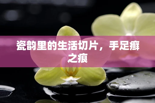 瓷韵里的生活切片，手足癣之痕