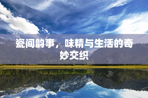 瓷间韵事，味精与生活的奇妙交织