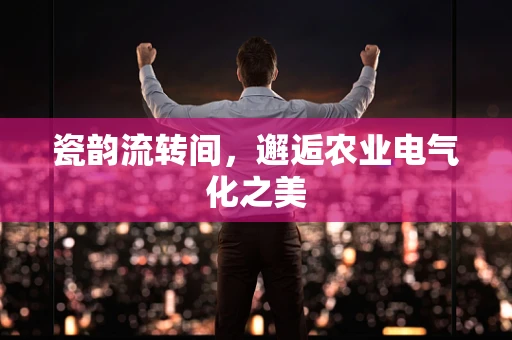 瓷韵流转间，邂逅农业电气化之美