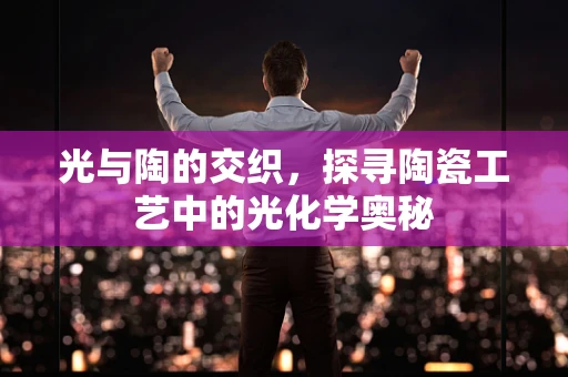 光与陶的交织，探寻陶瓷工艺中的光化学奥秘
