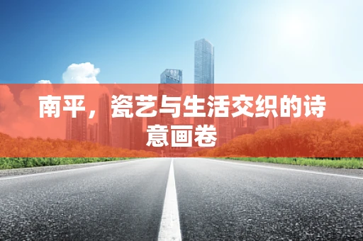 南平，瓷艺与生活交织的诗意画卷