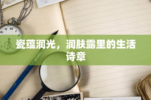 瓷蕴润光，润肤露里的生活诗章