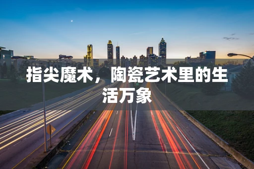 指尖魔术，陶瓷艺术里的生活万象