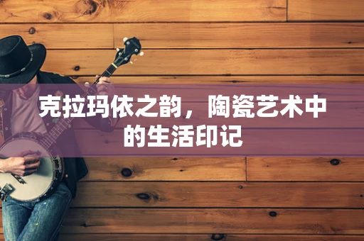 克拉玛依之韵，陶瓷艺术中的生活印记