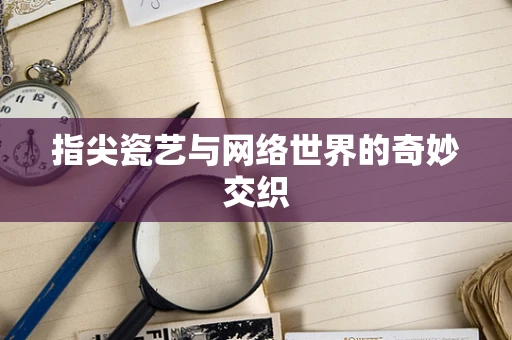 指尖瓷艺与网络世界的奇妙交织