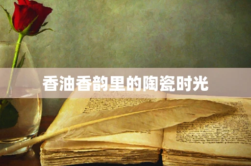 香油香韵里的陶瓷时光