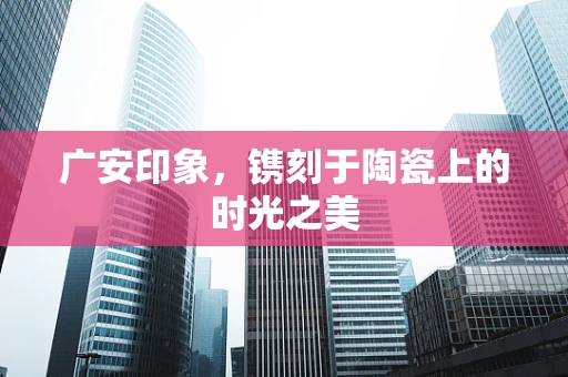 广安印象，镌刻于陶瓷上的时光之美
