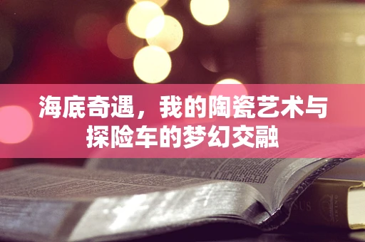 海底奇遇，我的陶瓷艺术与探险车的梦幻交融