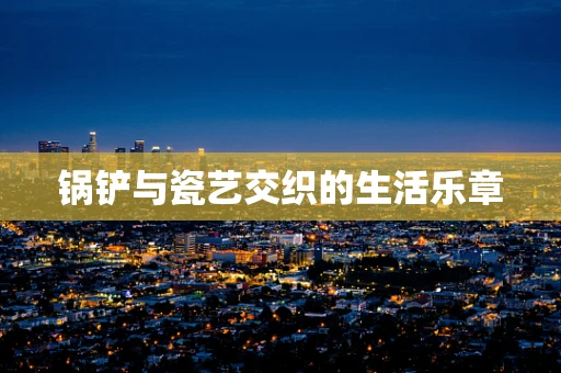 锅铲与瓷艺交织的生活乐章