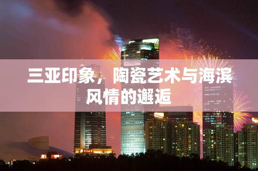三亚印象，陶瓷艺术与海滨风情的邂逅