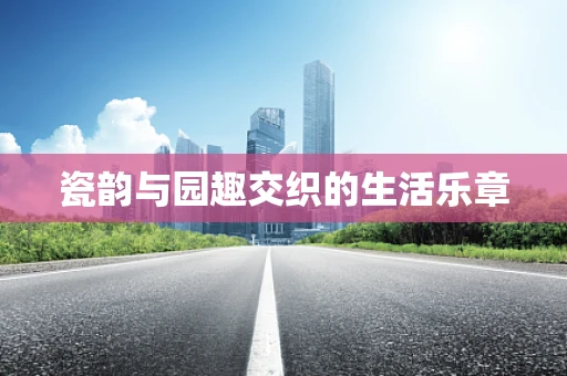 瓷韵与园趣交织的生活乐章