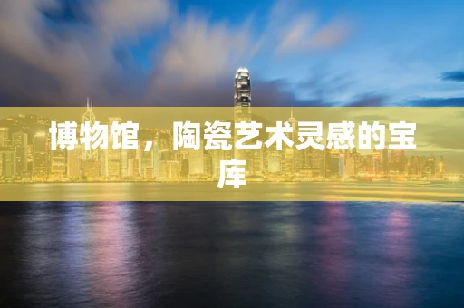 博物馆，陶瓷艺术灵感的宝库