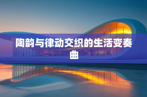 陶韵与律动交织的生活变奏曲
