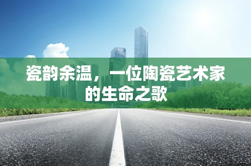 瓷韵余温，一位陶瓷艺术家的生命之歌