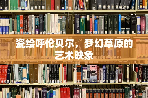 瓷绘呼伦贝尔，梦幻草原的艺术映象