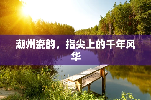 潮州瓷韵，指尖上的千年风华