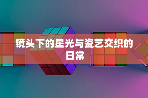 镜头下的星光与瓷艺交织的日常