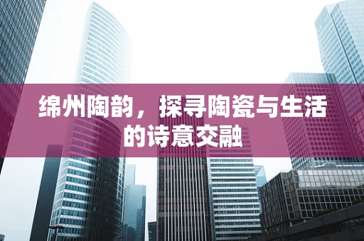 绵州陶韵，探寻陶瓷与生活的诗意交融