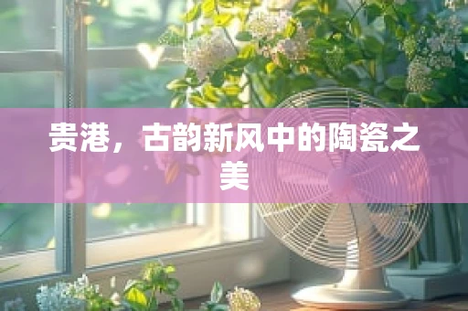 贵港，古韵新风中的陶瓷之美