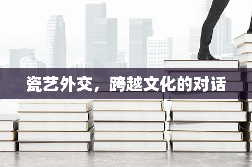 瓷艺外交，跨越文化的对话