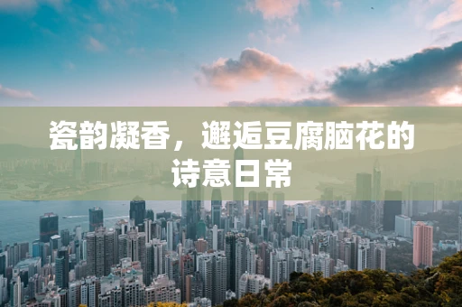 瓷韵凝香，邂逅豆腐脑花的诗意日常
