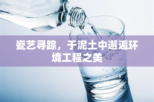 瓷艺寻踪，于泥土中邂逅环境工程之美