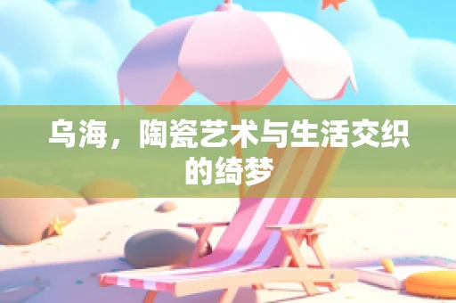 乌海，陶瓷艺术与生活交织的绮梦