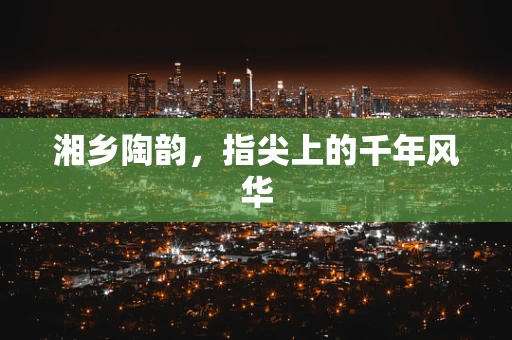 湘乡陶韵，指尖上的千年风华